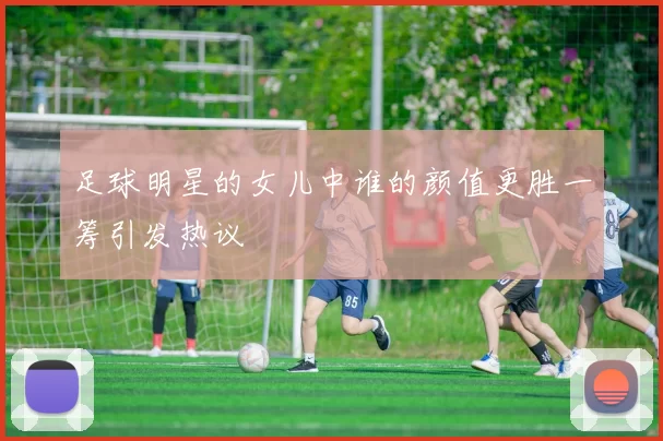 足球明星的女儿中谁的颜值更胜一筹引发热议