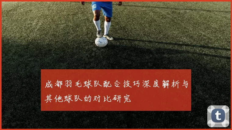 成都羽毛球队配合技巧深度解析与其他球队的对比研究