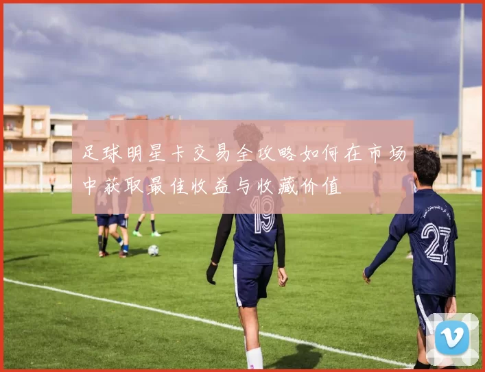 足球明星卡交易全攻略如何在市场中获取最佳收益与收藏价值