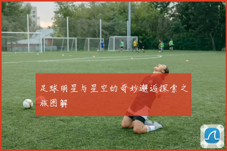足球明星与星空的奇妙邂逅探索之旅图解