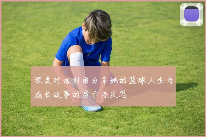 深度对话刘丽分享她的篮球人生与成长故事的启示与反思