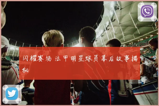 闪耀赛场 法甲明星球员幕后故事揭秘