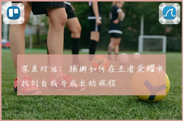 深度对话：杨娜如何在王者荣耀中找到自我与成长的旅程