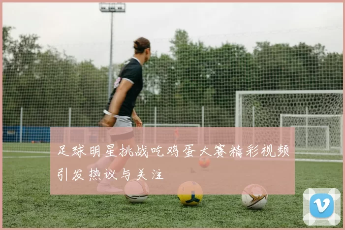 足球明星挑战吃鸡蛋大赛精彩视频引发热议与关注