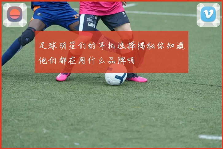 足球明星们的耳机选择揭秘你知道他们都在用什么品牌吗