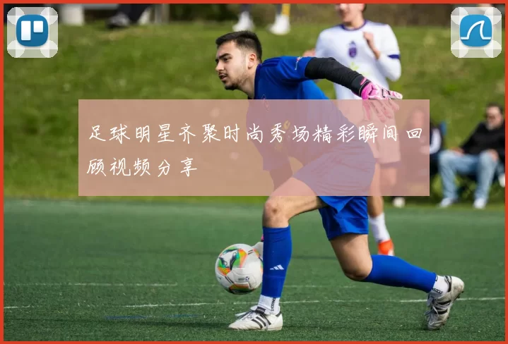 足球明星齐聚时尚秀场精彩瞬间回顾视频分享