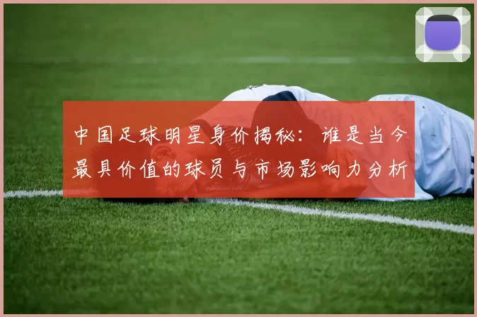 中国足球明星身价揭秘：谁是当今最具价值的球员与市场影响力分析