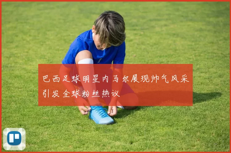 巴西足球明星内马尔展现帅气风采引发全球粉丝热议