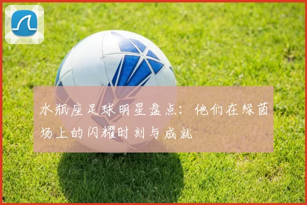 水瓶座足球明星盘点：他们在绿茵场上的闪耀时刻与成就