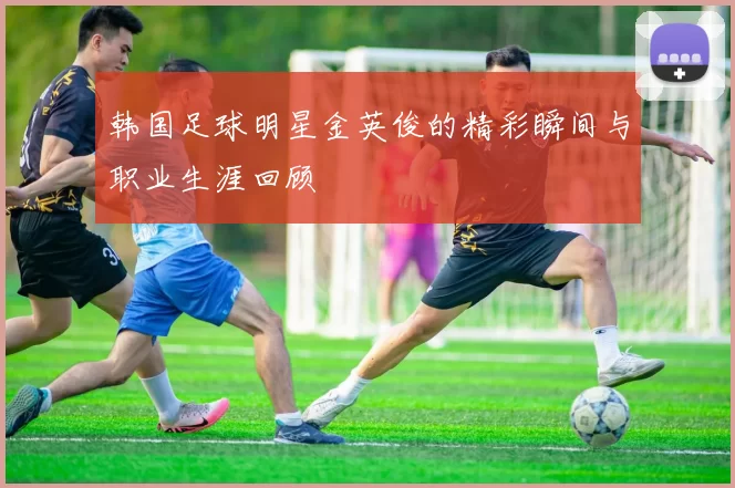 韩国足球明星金英俊的精彩瞬间与职业生涯回顾