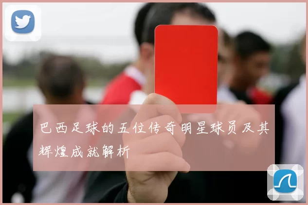 巴西足球的五位传奇明星球员及其辉煌成就解析
