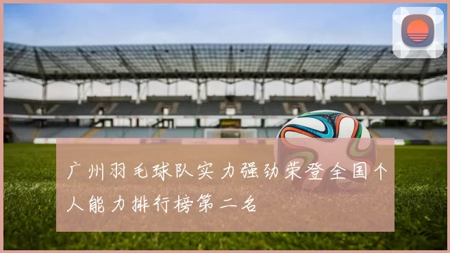 广州羽毛球队实力强劲荣登全国个人能力排行榜第二名