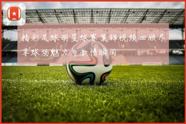 精彩足球明星球赛集锦视频回顾尽享球场魅力与激情瞬间