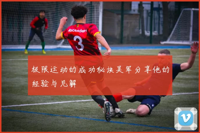 极限运动的成功秘诀吴军分享他的经验与见解
