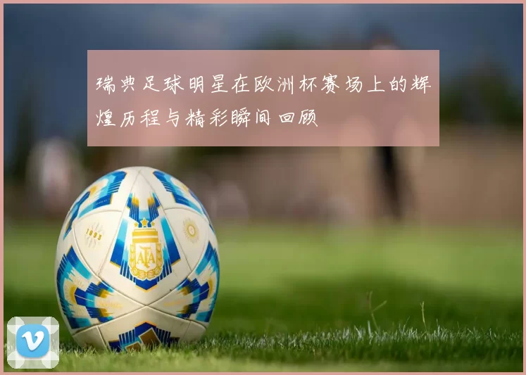瑞典足球明星在欧洲杯赛场上的辉煌历程与精彩瞬间回顾