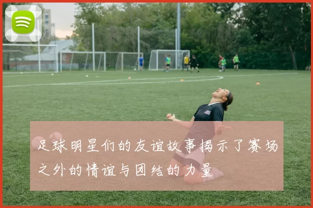 足球明星们的友谊故事揭示了赛场之外的情谊与团结的力量