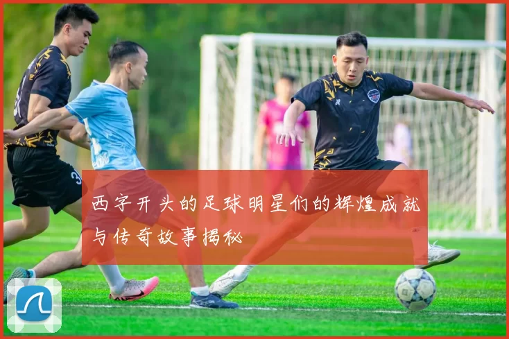西字开头的足球明星们的辉煌成就与传奇故事揭秘
