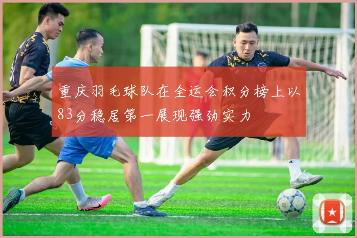 重庆羽毛球队在全运会积分榜上以83分稳居第一展现强劲实力