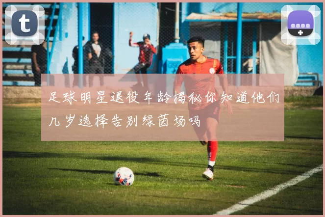 足球明星退役年龄揭秘你知道他们几岁选择告别绿茵场吗