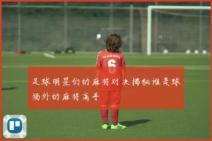 足球明星们的麻将对决揭秘谁是球场外的麻将高手