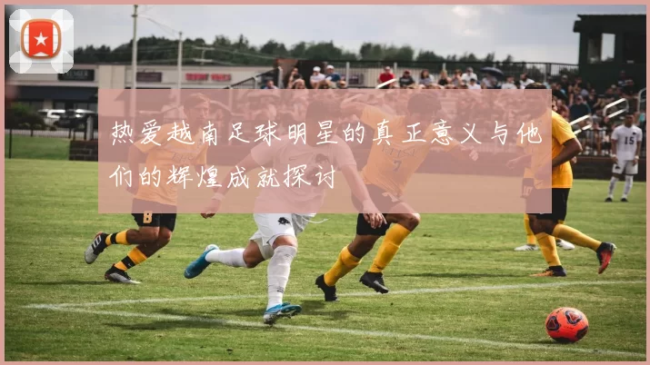 热爱越南足球明星的真正意义与他们的辉煌成就探讨
