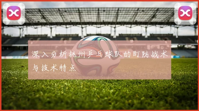 深入分析杭州乒乓球队的盯防战术与技术特点