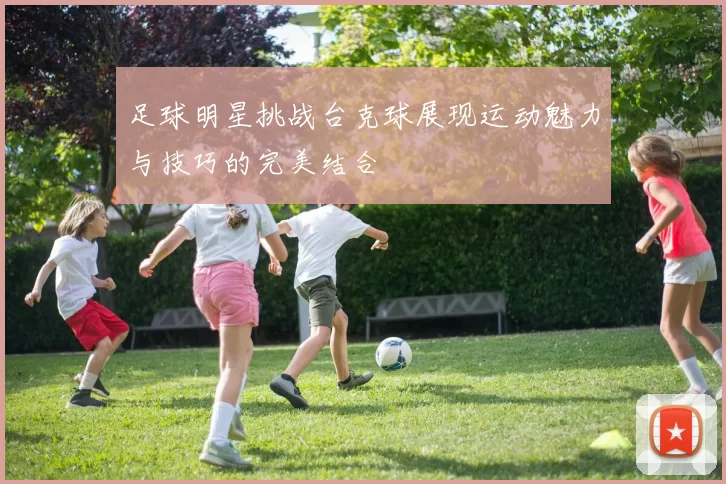 足球明星挑战台克球展现运动魅力与技巧的完美结合