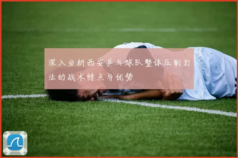 深入分析西安乒乓球队整体压制打法的战术特点与优势