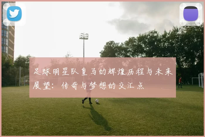 足球明星队皇马的辉煌历程与未来展望：传奇与梦想的交汇点