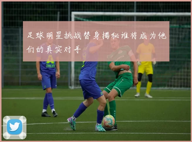 足球明星挑战替身揭秘谁将成为他们的真实对手