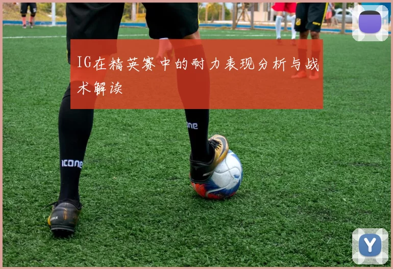 IG在精英赛中的耐力表现分析与战术解读