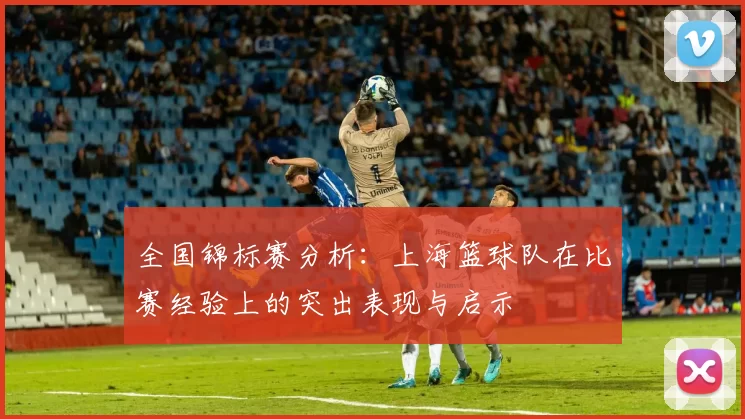 全国锦标赛分析：上海篮球队在比赛经验上的突出表现与启示