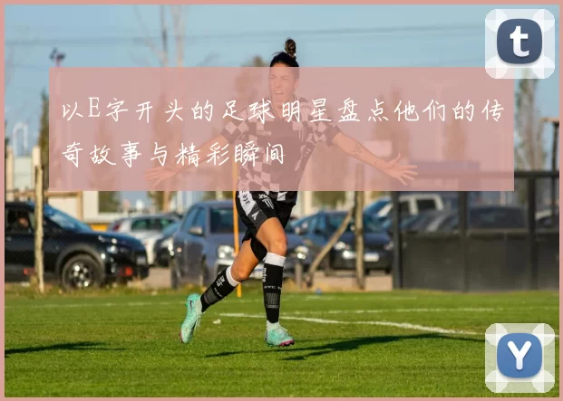 以E字开头的足球明星盘点他们的传奇故事与精彩瞬间
