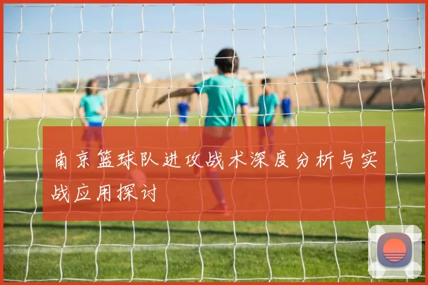 南京篮球队进攻战术深度分析与实战应用探讨