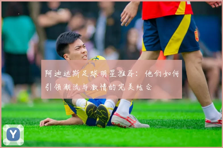 阿迪达斯足球明星推荐：他们如何引领潮流与激情的完美结合