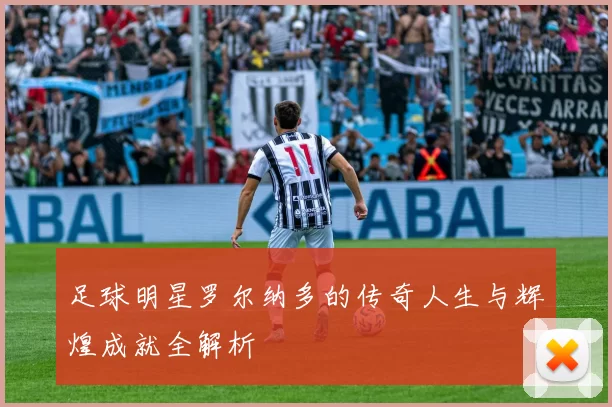 足球明星罗尔纳多的传奇人生与辉煌成就全解析
