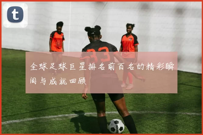 全球足球巨星排名前百名的精彩瞬间与成就回顾