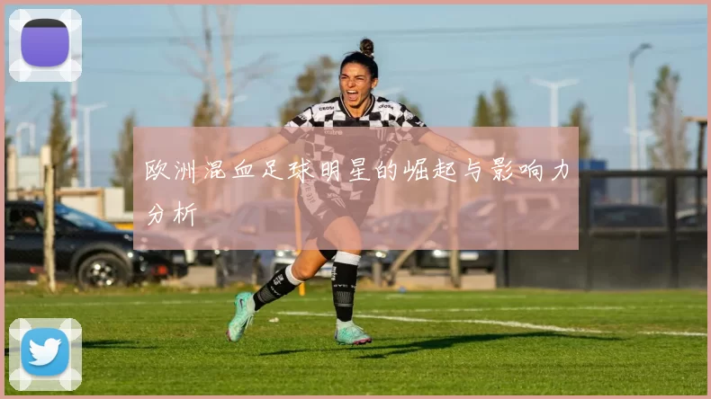 欧洲混血足球明星的崛起与影响力分析