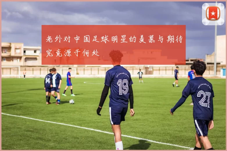 老外对中国足球明星的羡慕与期待究竟源于何处