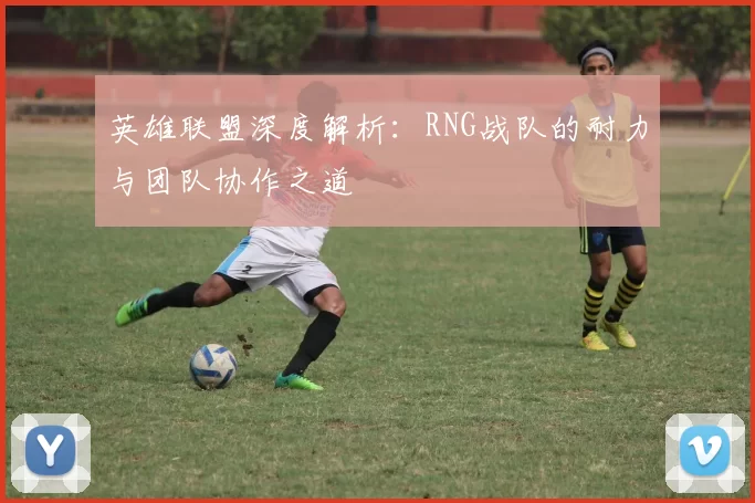 英雄联盟深度解析：RNG战队的耐力与团队协作之道