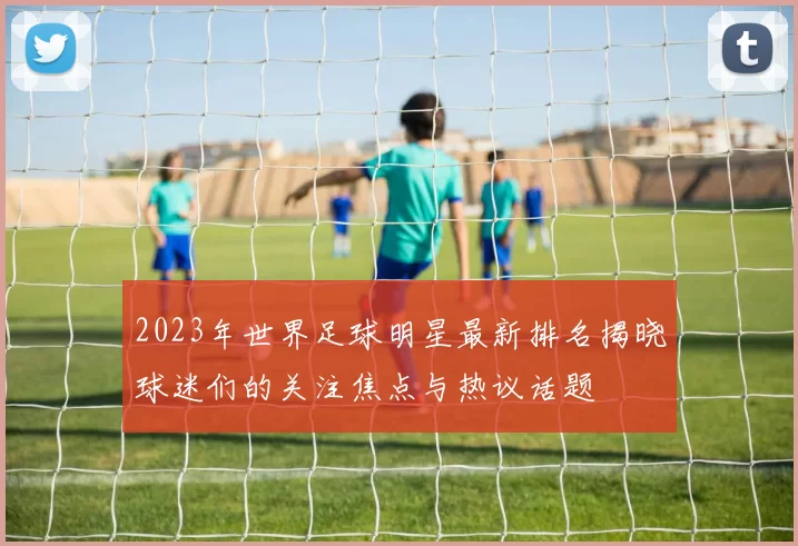 2023年世界足球明星最新排名揭晓球迷们的关注焦点与热议话题
