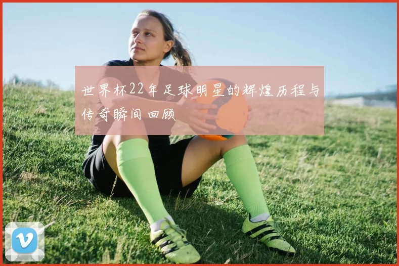 世界杯22年足球明星的辉煌历程与传奇瞬间回顾