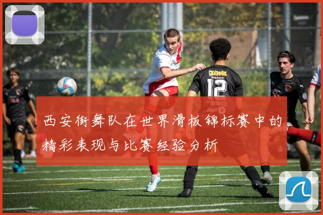 西安街舞队在世界滑板锦标赛中的精彩表现与比赛经验分析
