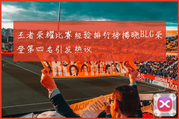 王者荣耀比赛经验排行榜揭晓BLG荣登第四名引发热议