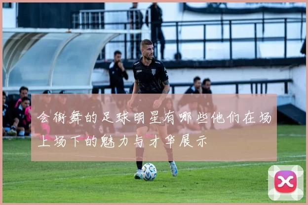 会街舞的足球明星有哪些他们在场上场下的魅力与才华展示
