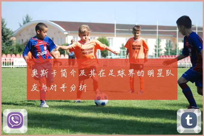 奥斯卡简介及其在足球界的明星队友与对手分析