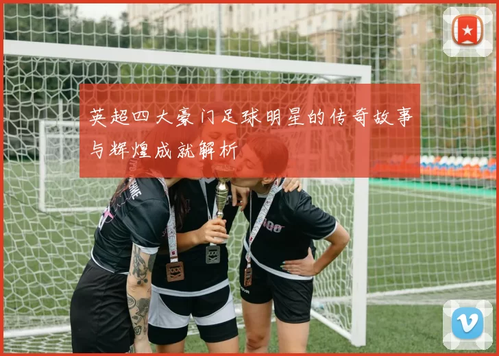 英超四大豪门足球明星的传奇故事与辉煌成就解析