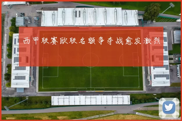 西甲联赛欧联名额争夺战愈发激烈