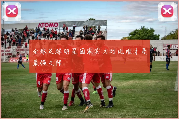全球足球明星国家实力对比谁才是最强之师