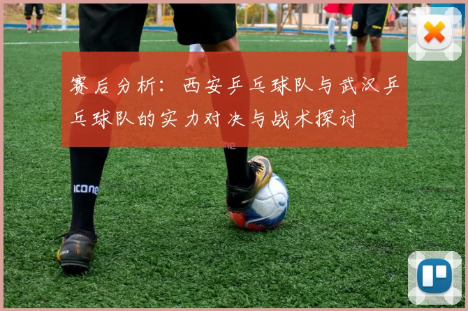 赛后分析：西安乒乓球队与武汉乒乓球队的实力对决与战术探讨